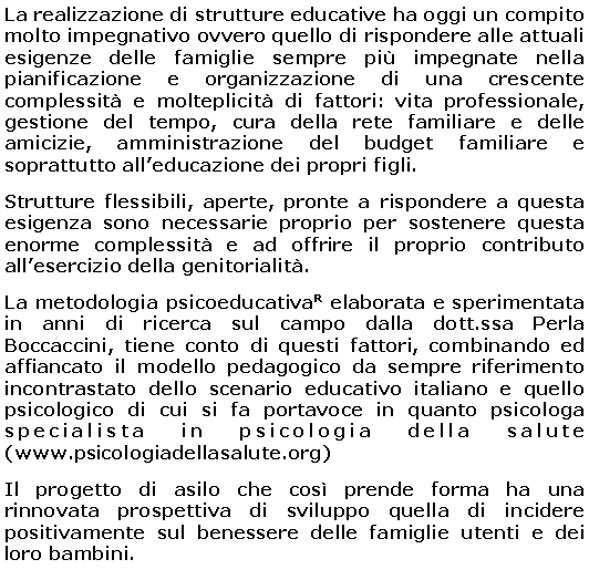 Casella di testo: La realizzazione di strutture educative ha oggi un compito molto impegnativo ovvero quello di rispondere alle attuali esigenze delle famiglie sempre più impegnate nella pianificazione e organizzazione di una crescente complessità e molteplicità di fattori: vita professionale, gestione del tempo, cura della rete familiare e delle amicizie, amministrazione del budget familiare e soprattutto all’educazione dei propri figli.
Strutture flessibili, aperte, pronte a rispondere a questa esigenza sono necessarie proprio per sostenere questa enorme complessità e ad offrire il proprio contributo all’esercizio della genitorialità.
La metodologia psicoeducativaR elaborata e sperimentata in anni di ricerca sul campo dalla dott.ssa Perla Boccaccini, tiene conto di questi fattori, combinando ed affiancato il modello pedagogico da sempre riferimento incontrastato dello scenario educativo italiano e quello psicologico di cui si fa portavoce in quanto psicologa specialista in psicologia della salute (www.psicologiadellasalute.org)
Il progetto di asilo che così prende forma ha una rinnovata prospettiva di sviluppo quella di incidere positivamente sul benessere delle famiglie utenti e dei loro bambini.
