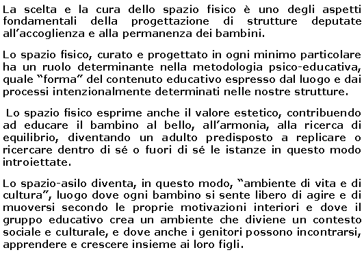 Casella di testo: La scelta e la cura dello spazio fisico è uno degli aspetti fondamentali della progettazione di strutture deputate all’accoglienza e alla permanenza dei bambini.
Lo spazio fisico, curato e progettato in ogni minimo particolare ha un ruolo determinante nella metodologia psico-educativa, quale “forma” del contenuto educativo espresso dal luogo e dai processi intenzionalmente determinati nelle nostre strutture.
Lo spazio fisico esprime anche il valore estetico, contribuendo ad educare il bambino al bello, all’armonia, alla ricerca di equilibrio, diventando un adulto predisposto a replicare o ricercare dentro di sé o fuori di sé le istanze in questo modo introiettate.
Lo spazio-asilo diventa, in questo modo, “ambiente di vita e di cultura”, luogo dove ogni bambino si sente libero di agire e di muoversi secondo le proprie motivazioni interiori e dove il gruppo educativo crea un ambiente che diviene un contesto sociale e culturale, e dove anche i genitori possono incontrarsi, apprendere e crescere insieme ai loro figli.