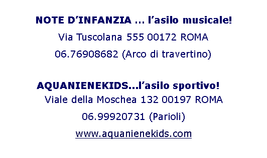 Casella di testo: NOTE DINFANZIA  lasilo musicale!Via Tuscolana 555 00172 ROMA 06.76908682 (Arco di travertino) 	    AQUANIENEKIDS...lasilo sportivo!Viale della Moschea 132 00197 ROMA06.99920731 (Parioli)www.aquanienekids.com