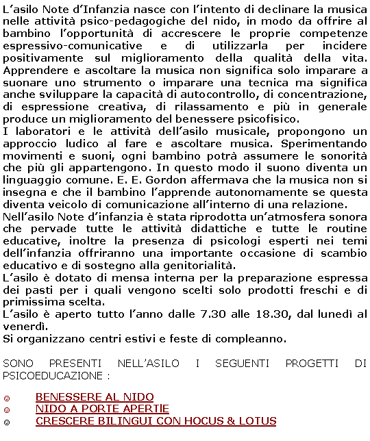 Casella di testo: L’asilo Note d’Infanzia nasce con l’intento di declinare la musica nelle attività psico-pedagogiche del nido, in modo da offrire al bambino l’opportunità di accrescere le proprie competenze espressivo-comunicative e di utilizzarla per incidere positivamente sul miglioramento della qualità della vita. Apprendere e ascoltare la musica non significa solo imparare a suonare uno strumento o imparare una tecnica ma significa anche sviluppare la capacità di autocontrollo, di concentrazione, di espressione creativa, di rilassamento e più in generale produce un miglioramento del benessere psicofisico.
I laboratori e le attività dell’asilo musicale, propongono un approccio ludico al fare e ascoltare musica. Sperimentando movimenti e suoni, ogni bambino potrà assumere le sonorità che più gli appartengono. In questo modo il suono diventa un linguaggio comune. E. E. Gordon affermava che la musica non si insegna e che il bambino l’apprende autonomamente se questa diventa veicolo di comunicazione all’interno di una relazione.
Nell’asilo Note d’infanzia è stata riprodotta un’atmosfera sonora che pervade tutte le attività didattiche e tutte le routine educative, inoltre la presenza di psicologi esperti nei temi dell’infanzia offriranno una importante occasione di scambio educativo e di sostegno alla genitorialità.
L’asilo è dotato di mensa interna per la preparazione espressa dei pasti per i quali vengono scelti solo prodotti freschi e di primissima scelta.
L’asilo è aperto tutto l’anno dalle 7.30 alle 18.30, dal lunedì al venerdì.
Si organizzano centri estivi e feste di compleanno.
SONO PRESENTI NELL’ASILO I SEGUENTI PROGETTI DI PSICOEDUCAZIONE :
BENESSERE AL NIDO
NIDO A PORTE APERTlE
CRESCERE BILINGUI CON HOCUS & LOTUS