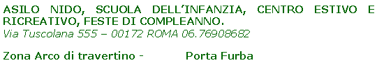 Casella di testo: ASILO NIDO, SCUOLA DELL’INFANZIA, CENTRO ESTIVO E RICREATIVO, FESTE DI COMPLEANNO.
Via Tuscolana 555 – 00172 ROMA 06.76908682
Zona Arco di travertino - Porta Furba
