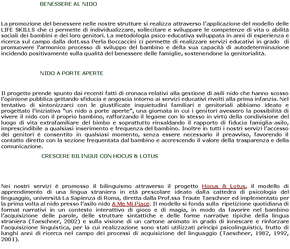 Casella di testo: 		      BENESSERE AL NIDOLa promozione del benessere nelle nostre strutture si realizza attraverso l�applicazione del modello delle LIFE SKILLS che ci permette di individualizzare, sollecitare e sviluppare le competenze di vita o abilit� sociali dei bambini e dei loro genitori. La metodologia psico-educativa sviluppata in anni di esperienza e ricerca sul campo dalla dott.ssa Perla Boccaccini ci permette di realizzare servizi educativi in grado  di promuovere l�armonico processo di sviluppo del bambino e della sua capacit� di autodeterminazione incidendo positivamente sulla qualit� del benessere delle famiglie, sostenendone la genitorialit�. 		      NIDO A PORTE APERTEIl progetto prende spunto dai recenti fatti di cronaca relativi alla gestione di asili nido che hanno scosso l�opinione pubblica gettando sfiducia e angoscia intorno ai servizi educativi rivolti alla prima infanzia. Nel tentativo di sintonizzarci con le giustificate inquietudini familiari e genitoriali abbiamo ideato e progettato l�iniziativa �un nido a porte aperte�, una giornata in cui i genitori avessero la possibilit� di vivere il nido con il proprio bambino, rafforzando il legame con lo stesso in virt� della condivisione del luogo di vita extrafamiliare del bimbo e soprattutto rinsaldando il rapporto di fiducia famiglia-asilo, imprescindibile a qualsiasi inserimento e frequenza del bambino. Inoltre in tutti i nostri servizi l�accesso dei genitori � consentito in qualsiasi momento, senza essere necessario il preavviso, favorendo il contatto diretto con la sezione frequentata dal bambino e accrescendo il valore della trasparenza e della comunicazione. 		       CRESCERE BILINGUI CON HOCUS & LOTUSNei nostri servizi � promosso il bilinguismo attraverso il progetto Hocus & Lotus, il modello di apprendimento di una lingua straniera in et� prescolare ideato dalla cattedra di psicologia del linguaggio, universit� La Sapienza di Roma, diretta dalla Prof.ssa Traute Taeschner ed implementato per la prima volta al nido presso l�asilo nido A Me Mi Piace. Il modello si fonda sulla  ripetizione quotidiana di format narrativi in un contesto interattivo di gioco e di magia, in modo da favorire nel bambino l�acquisizione delle parole, delle strutture sintattiche e delle forme narrative tipiche della lingua straniera (Taeschner, 2002) e sulla visione di un cartone animato in grado di innescare e rinforzare l'acquisizione linguistica, per la cui realizzazione sono stati utilizzati principi psicolinguistici, frutto di lunghi anni di ricerca nel campo dei processi di acquisizione del linguaggio (Taeschner, 1982, 1992, 2001).   